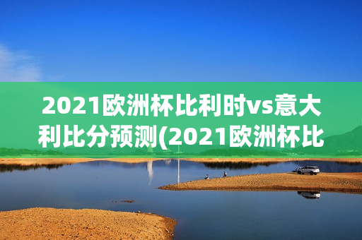 2021欧洲杯比利时vs意大利比分预测(2021欧洲杯比利时vs意大利比赛结果)