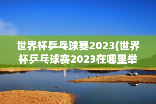 世界杯乒乓球赛2023(世界杯乒乓球赛2023在哪里举行)